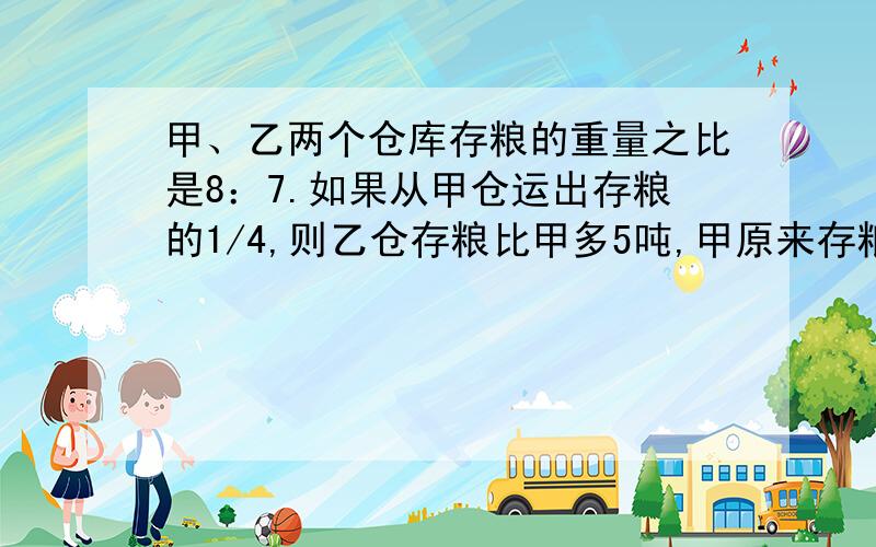 甲、乙两个仓库存粮的重量之比是8：7.如果从甲仓运出存粮的1/4,则乙仓存粮比甲多5吨,甲原来存粮多少吨比例解