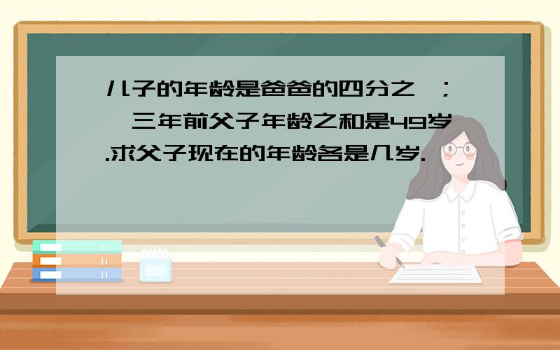 儿子的年龄是爸爸的四分之一;,三年前父子年龄之和是49岁.求父子现在的年龄各是几岁.