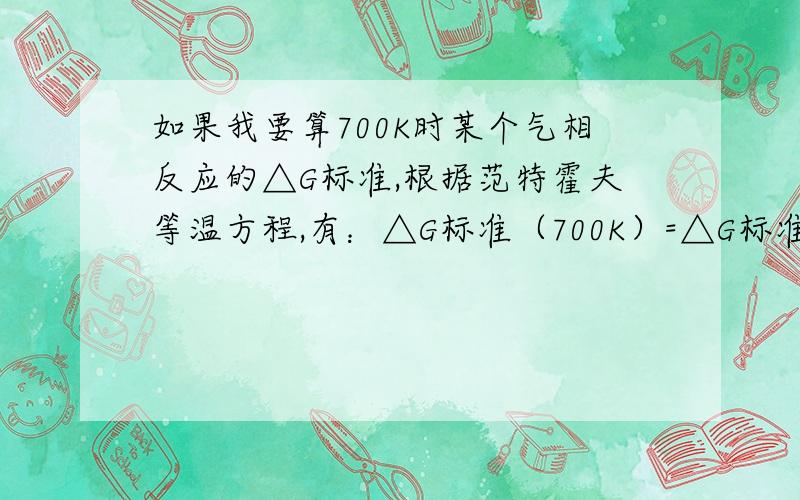 如果我要算700K时某个气相反应的△G标准,根据范特霍夫等温方程,有：△G标准（700K）=△G标准（298K）+RTlnK.由于求的是热力学标态的△G,根据热力学标态的定义：各组分气体的分压为一个标准