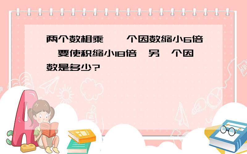 两个数相乘,一个因数缩小6倍,要使积缩小18倍,另一个因数是多少?