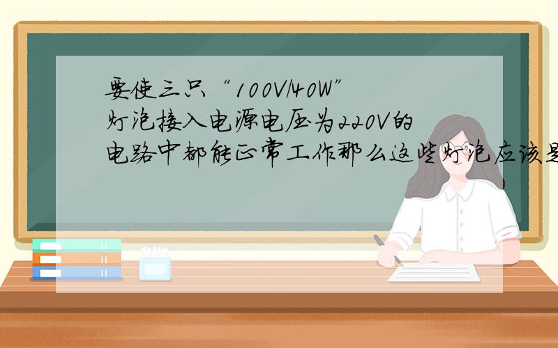 要使三只“100V/40W”灯泡接入电源电压为220V的电路中都能正常工作那么这些灯泡应该是什么?