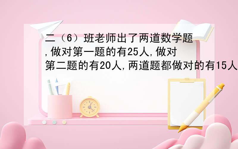 二（6）班老师出了两道数学题,做对第一题的有25人,做对第二题的有20人,两道题都做对的有15人,这个班一共有（    ）人.