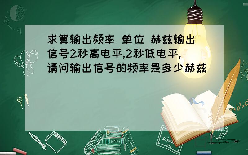 求算输出频率 单位 赫兹输出信号2秒高电平,2秒低电平,请问输出信号的频率是多少赫兹