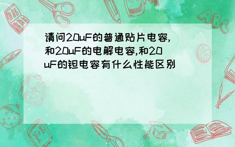 请问20uF的普通贴片电容,和20uF的电解电容,和20uF的钽电容有什么性能区别