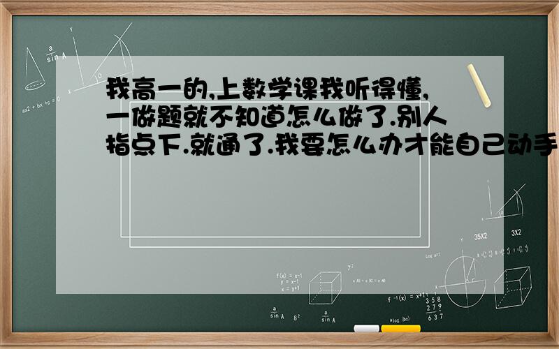 我高一的,上数学课我听得懂,一做题就不知道怎么做了.别人指点下.就通了.我要怎么办才能自己动手做题?