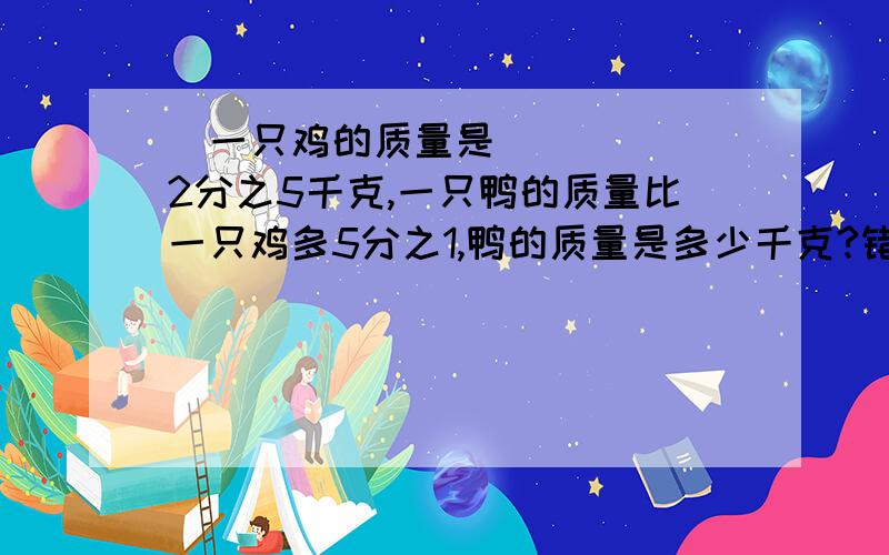 ​一只鸡的质量是2分之5千克,一只鸭的质量比一只鸡多5分之1,鸭的质量是多少千克?错了『上』六年级同学为准备国庆晚会做了两种颜色的花,黄花有120朵，红花比黄花多做六分之一，红花