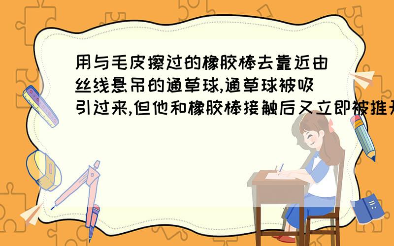 用与毛皮擦过的橡胶棒去靠近由丝线悬吊的通草球,通草球被吸引过来,但他和橡胶棒接触后又立即被推开 为什