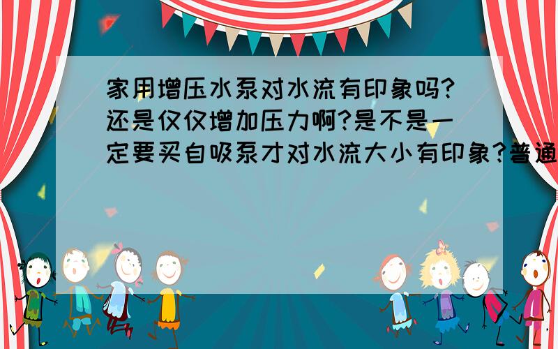 家用增压水泵对水流有印象吗?还是仅仅增加压力啊?是不是一定要买自吸泵才对水流大小有印象?普通水泵可以吗?