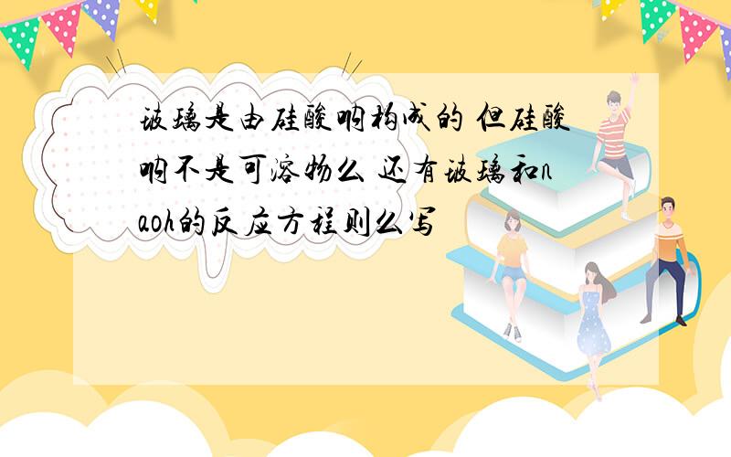 玻璃是由硅酸呐构成的 但硅酸呐不是可溶物么 还有玻璃和naoh的反应方程则么写