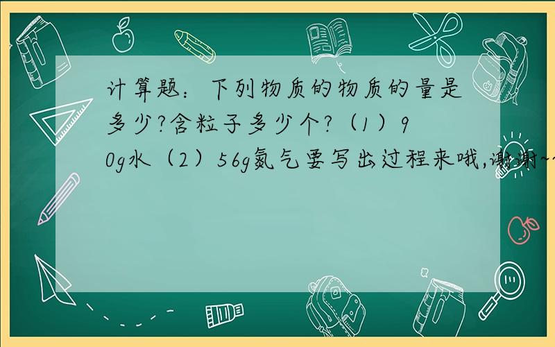 计算题：下列物质的物质的量是多少?含粒子多少个?（1）90g水（2）56g氮气要写出过程来哦,谢谢~~