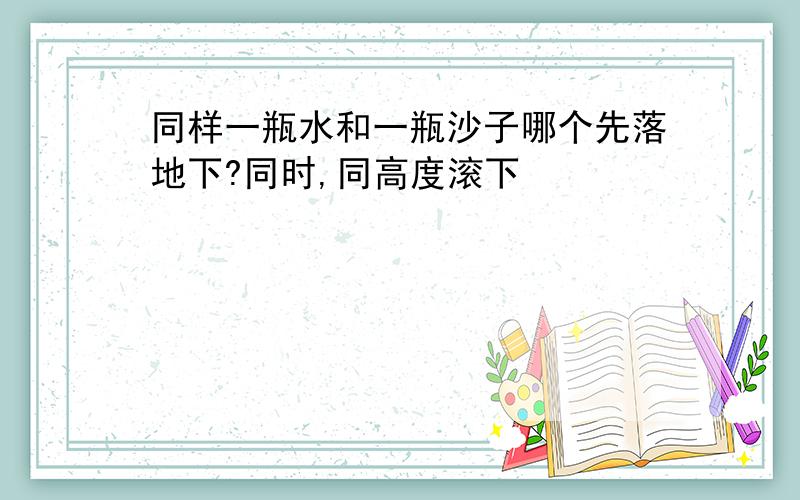 同样一瓶水和一瓶沙子哪个先落地下?同时,同高度滚下