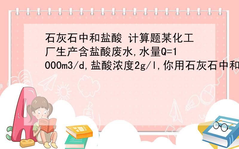 石灰石中和盐酸 计算题某化工厂生产含盐酸废水,水量Q=1000m3/d,盐酸浓度2g/l,你用石灰石中和,石灰石含有效成分40%,求石灰石每天用量.