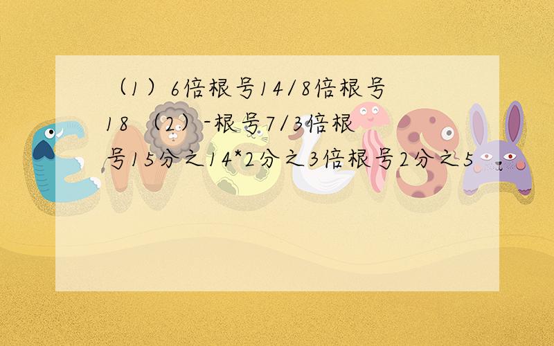 （1）6倍根号14/8倍根号18 （2）-根号7/3倍根号15分之14*2分之3倍根号2分之5