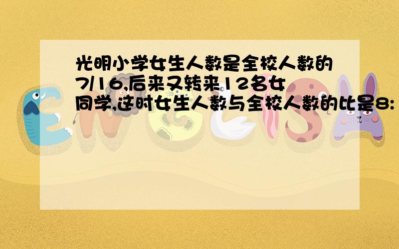 光明小学女生人数是全校人数的7/16,后来又转来12名女同学,这时女生人数与全校人数的比是8:17光明小学现在有女生多少人?