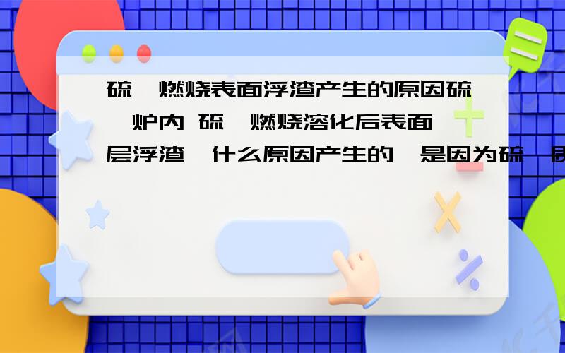 硫磺燃烧表面浮渣产生的原因硫磺炉内 硫磺燃烧溶化后表面一层浮渣,什么原因产生的,是因为硫磺质量不好,杂质多的原因吗?浮渣增多，渐渐覆盖液硫表面，以致燃烧效果很不好。