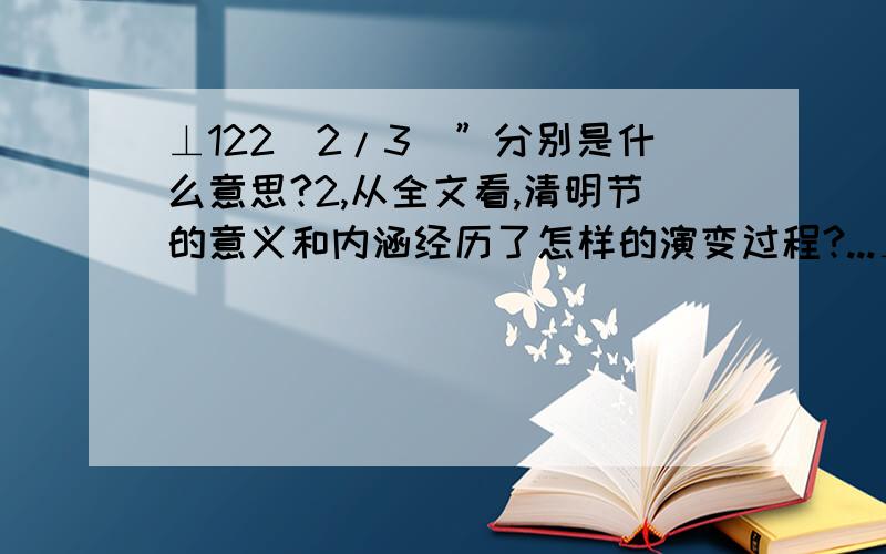 ⊥122[2/3]”分别是什么意思?2,从全文看,清明节的意义和内涵经历了怎样的演变过程?...⊥122[2/3]”分别是什么意思?2,从全文看,清明节的意义和内涵经历了怎样的演变过程?3,作者为什么要“重申