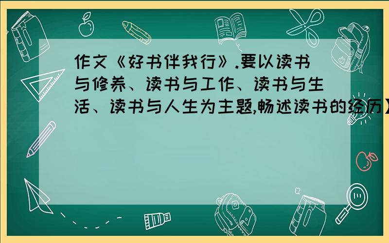 作文《好书伴我行》.要以读书与修养、读书与工作、读书与生活、读书与人生为主题,畅述读书的经历】读书方法、的体会和收获以读书与修养、读书与工作、读书与生活、读书与人生为主