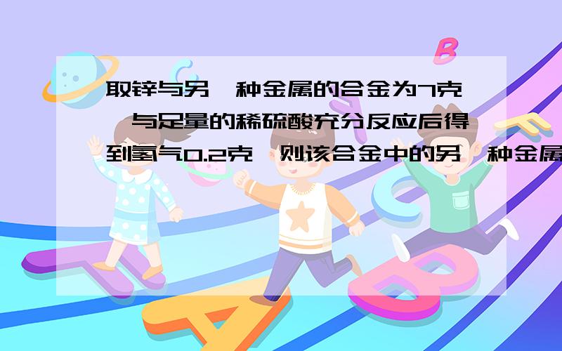 取锌与另一种金属的合金为7克,与足量的稀硫酸充分反应后得到氢气0.2克,则该合金中的另一种金属是A、铁 B、镁 C、铝 D、铜假设只有一种7g的金属全部与盐酸反应,能生成多少氢气.Zn H265 27 =0.