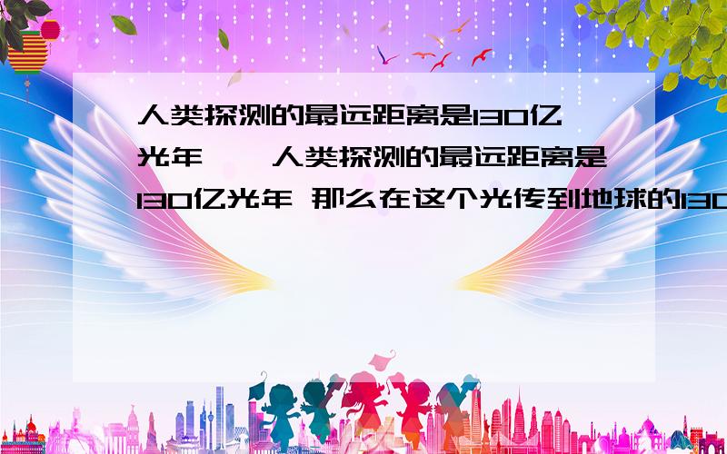 人类探测的最远距离是130亿光年……人类探测的最远距离是130亿光年 那么在这个光传到地球的130亿年中会不会被探测到的古老星系早就消失了呢?是不是也意味着在很远的宇宙中的某个地方