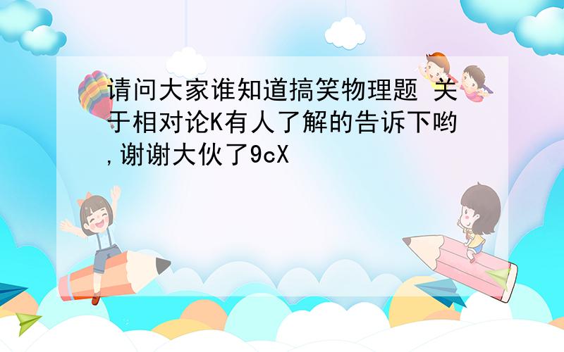 请问大家谁知道搞笑物理题 关于相对论K有人了解的告诉下哟,谢谢大伙了9cX