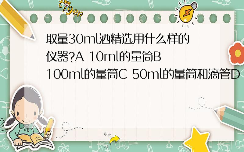 取量30ml酒精选用什么样的仪器?A 10ml的量筒B 100ml的量筒C 50ml的量筒和滴管D 100ml的量筒和滴管