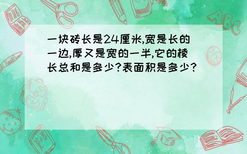 一块砖长是24厘米,宽是长的一边,厚又是宽的一半,它的棱长总和是多少?表面积是多少?