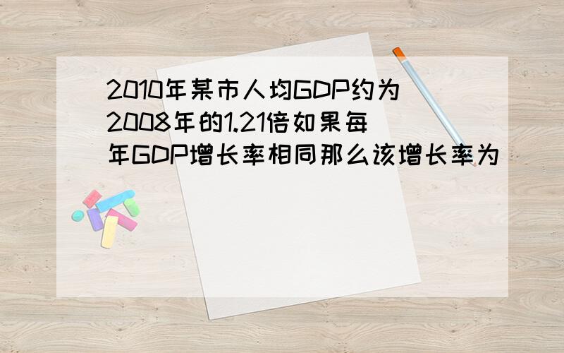 2010年某市人均GDP约为2008年的1.21倍如果每年GDP增长率相同那么该增长率为（）