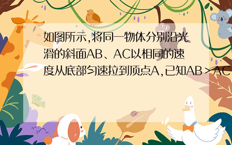 如图所示,将同一物体分别沿光滑的斜面AB、AC以相同的速度从底部匀速拉到顶点A,已知AB＞AC,施加的力分别F1、F2,拉力做的功分别为W1、W2,拉力做功的功率分别为P1、P2,则下列判断中正确的是（