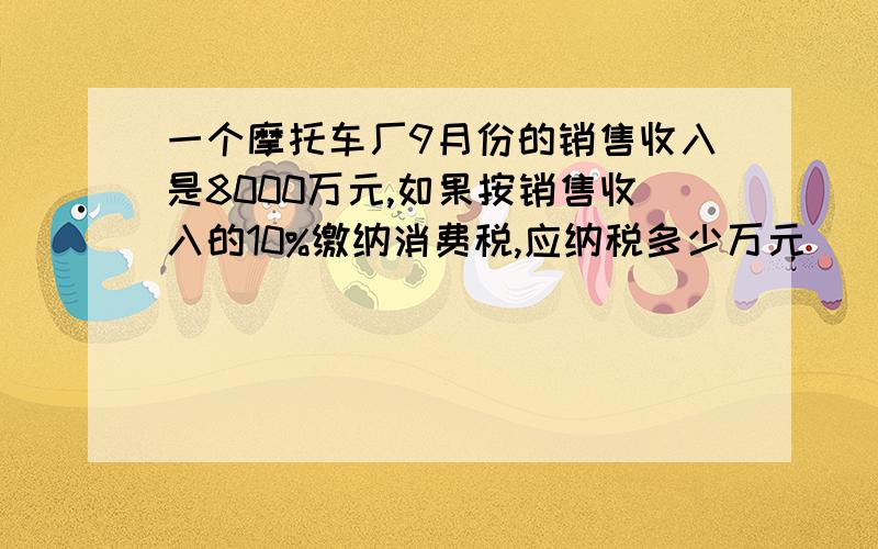 一个摩托车厂9月份的销售收入是8000万元,如果按销售收入的10%缴纳消费税,应纳税多少万元