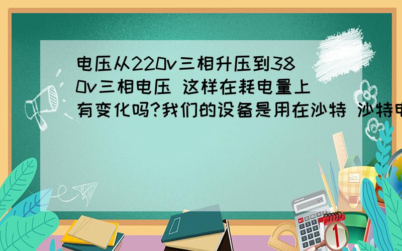 电压从220v三相升压到380v三相电压 这样在耗电量上有变化吗?我们的设备是用在沙特 沙特电制是三相220v/60HZ 而我国的设备普遍是三相380v/50HZ ,我们想用一个变压器变一下电压,变完后在耗电量