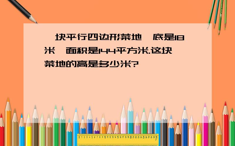 一块平行四边形菜地,底是18米,面积是144平方米.这块菜地的高是多少米?