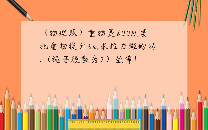 （物理题）重物是600N,要把重物提升5m,求拉力做的功.（绳子股数为2）坐等！