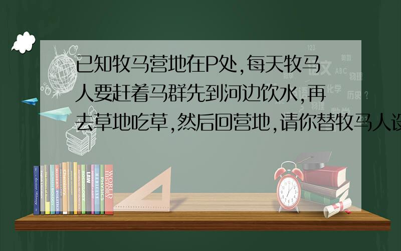 已知牧马营地在P处,每天牧马人要赶着马群先到河边饮水,再去草地吃草,然后回营地,请你替牧马人设计路线一定要画图,