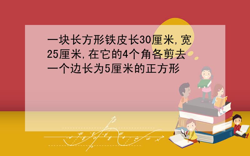 一块长方形铁皮长30厘米,宽25厘米,在它的4个角各剪去一个边长为5厘米的正方形