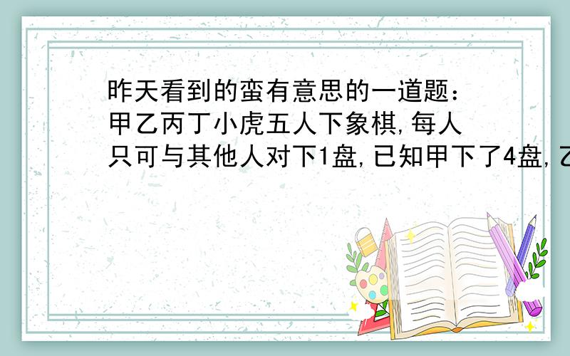 昨天看到的蛮有意思的一道题：甲乙丙丁小虎五人下象棋,每人只可与其他人对下1盘,已知甲下了4盘,乙下了3甲乙丙丁小虎五人下象棋,每人只可与其他人对下1盘.已知甲下了4盘,乙下了3盘,丙下