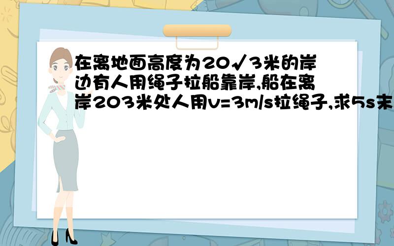 在离地面高度为20√3米的岸边有人用绳子拉船靠岸,船在离岸203米处人用v=3m/s拉绳子,求5s末船速大小在离地面高度为20米的岸边有人用绳子拉船靠岸，船在离岸20√3米处人用v=3m/s拉绳子，求5s