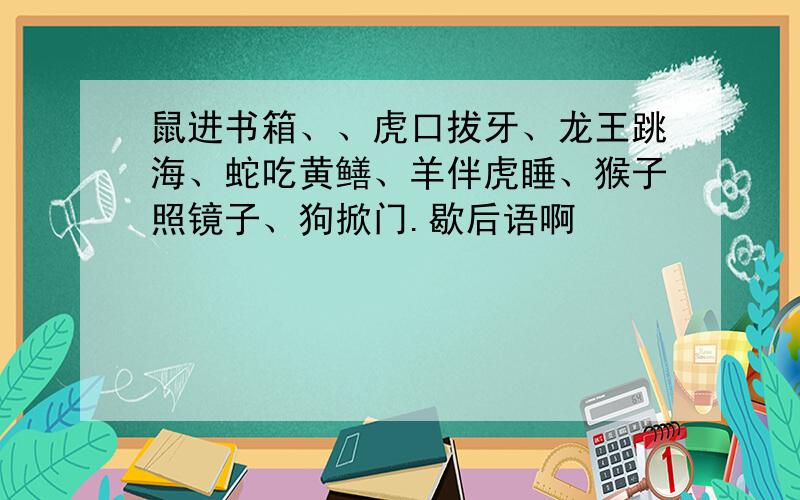 鼠进书箱、、虎口拔牙、龙王跳海、蛇吃黄鳝、羊伴虎睡、猴子照镜子、狗掀门.歇后语啊