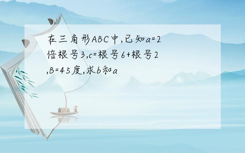 在三角形ABC中,已知a=2倍根号3,c=根号6+根号2,B=45度,求b和a