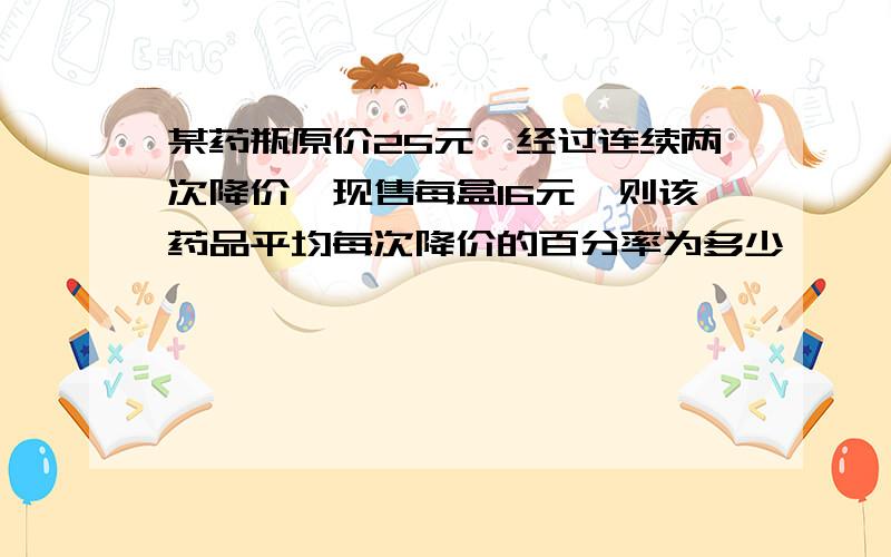 某药瓶原价25元,经过连续两次降价,现售每盒16元,则该药品平均每次降价的百分率为多少