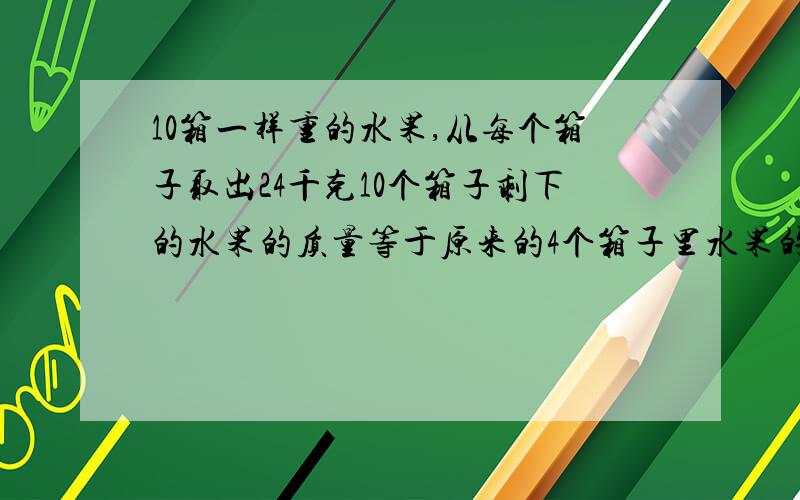 10箱一样重的水果,从每个箱子取出24千克10个箱子剩下的水果的质量等于原来的4个箱子里水果的质量.原来每箱子有水果多少千克