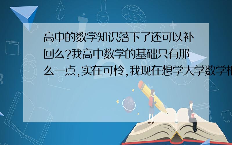 高中的数学知识落下了还可以补回么?我高中数学的基础只有那么一点,实在可怜,我现在想学大学数学相关知我高中因为讨厌计算导致了数学学不好,计算能力也很差,当然基础自然就非常的不