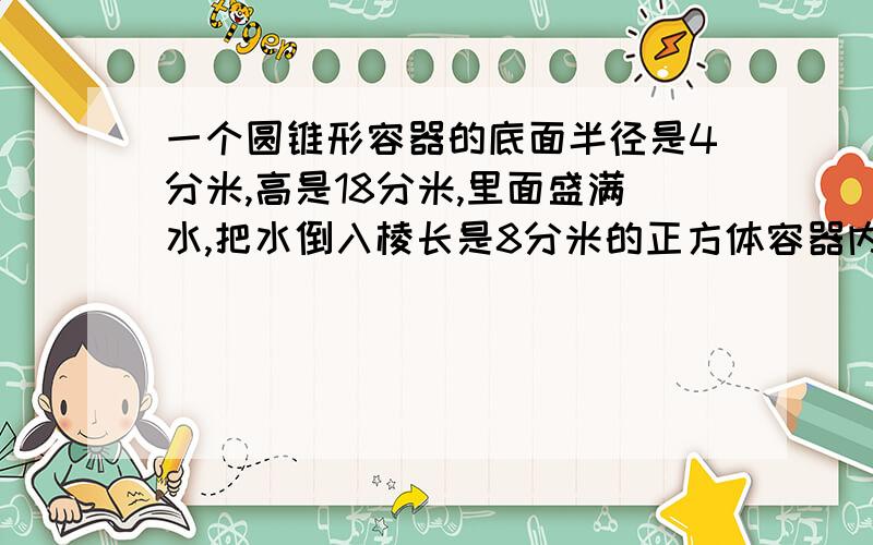 一个圆锥形容器的底面半径是4分米,高是18分米,里面盛满水,把水倒入棱长是8分米的正方体容器内,求水深