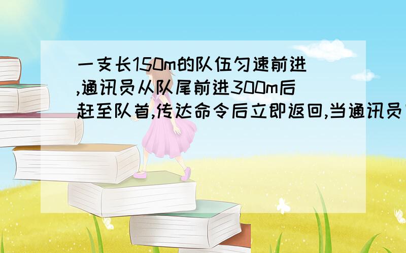 一支长150m的队伍匀速前进,通讯员从队尾前进300m后赶至队首,传达命令后立即返回,当通讯员回到队尾时,队伍已前进了200m,则过程中通讯员的位移大小是多少?走过的路程是多少?