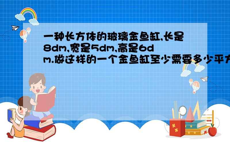 一种长方体的玻璃金鱼缸,长是8dm,宽是5dm,高是6dm.做这样的一个金鱼缸至少需要多少平方分米的玻璃?这能不能教教我?