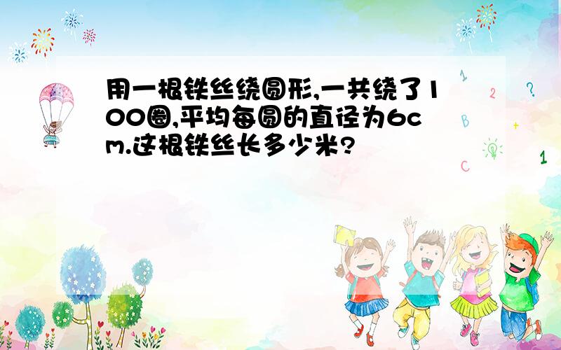 用一根铁丝绕圆形,一共绕了100圈,平均每圆的直径为6cm.这根铁丝长多少米?