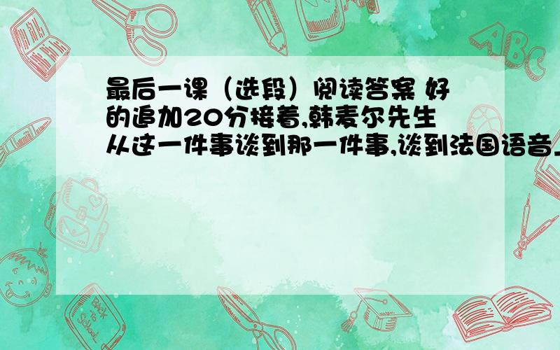 最后一课（选段）阅读答案 好的追加20分接着,韩麦尔先生从这一件事谈到那一件事,谈到法国语音上来了.他说,法国语言是世界上最美的语言,──最明白,最精确；又说,我们必须把它记在心里