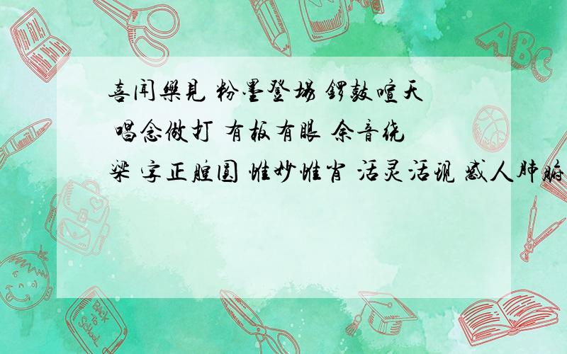 喜闻乐见 粉墨登场 锣鼓喧天 唱念做打 有板有眼 余音绕梁 字正腔圆 惟妙惟肖 活灵活现 感人肺腑 动人心弦喜闻乐见 粉墨登场 锣鼓喧天 唱念做打 有板有眼 余音绕梁 字正腔圆 惟妙惟肖 活