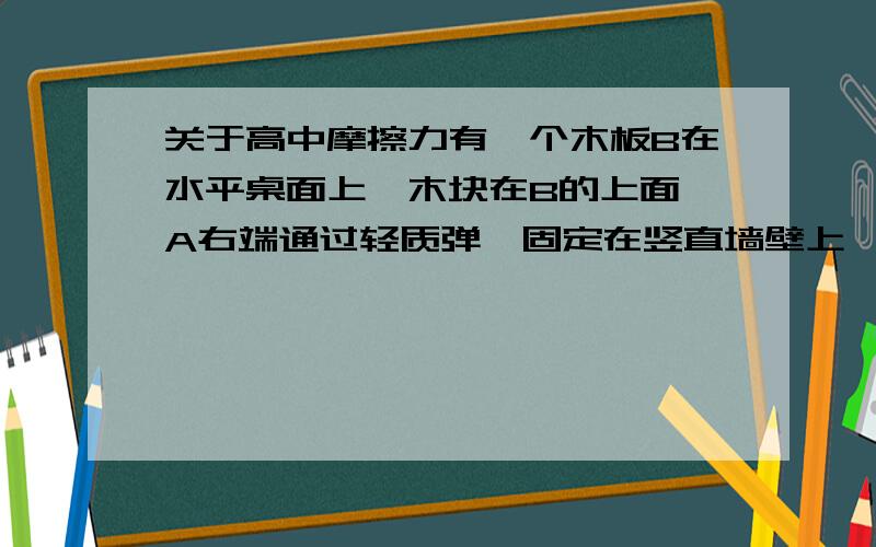 关于高中摩擦力有一个木板B在水平桌面上,木块在B的上面,A右端通过轻质弹簧固定在竖直墙壁上,用力F向左匀速拉B,这时弹簧拉力为F1,我想问以下这时拉力F是否等于F1+木板B与地面的摩擦力