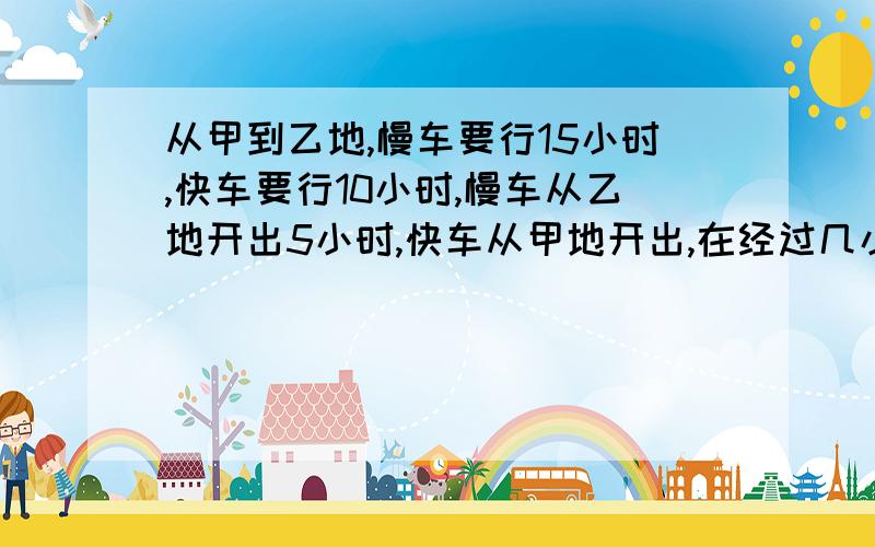 从甲到乙地,慢车要行15小时,快车要行10小时,慢车从乙地开出5小时,快车从甲地开出,在经过几小时相遇?