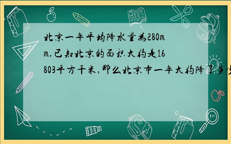 北京一年平均降水量为280mm,已知北京的面积大约是16803平方千米,那么北京市一年大约降了多少体积的水,（结果保留3个有效数字）?如果用这些水灌一个50mx25m的游泳池,能灌多深（结果保留1个